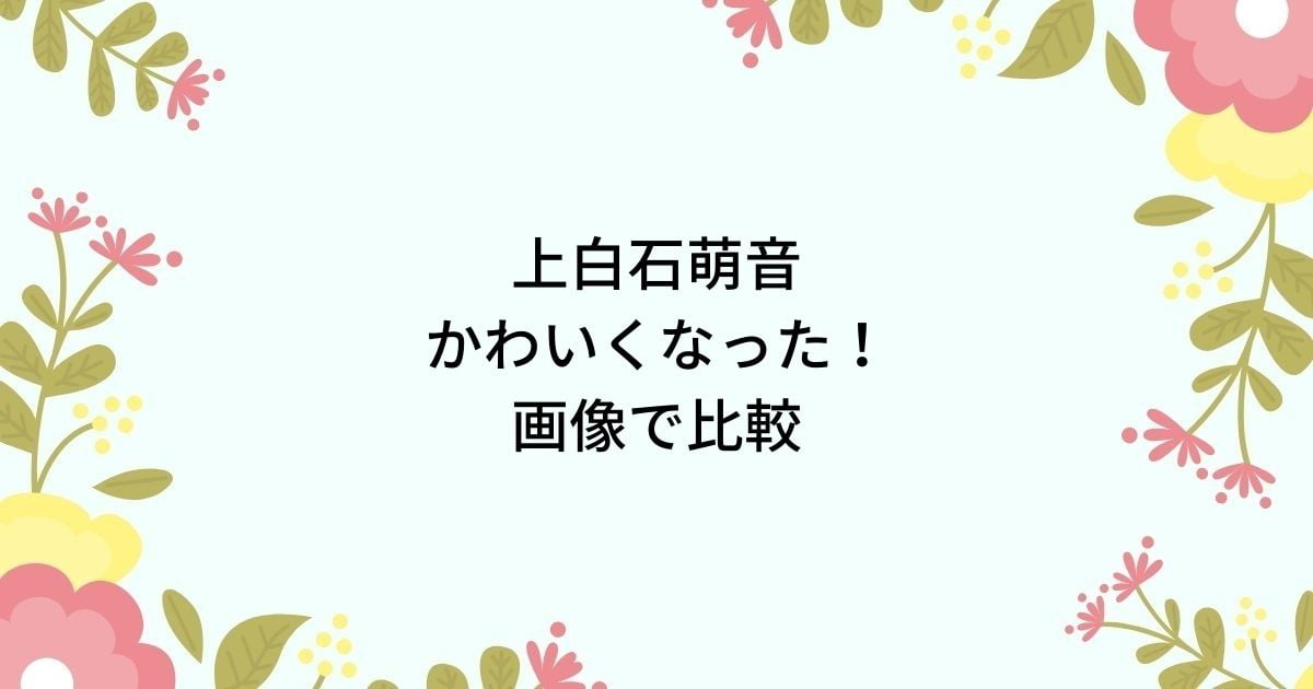 上白石萌音がかわいくなった！デビューから現在まで顔画像比較や変わった理由は？