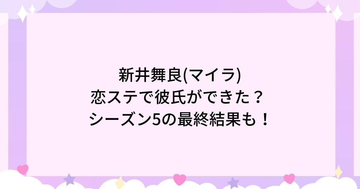 新井舞良(マイラ)は恋ステ出演で彼氏ができた？シーズン5の最終告白結果も！
